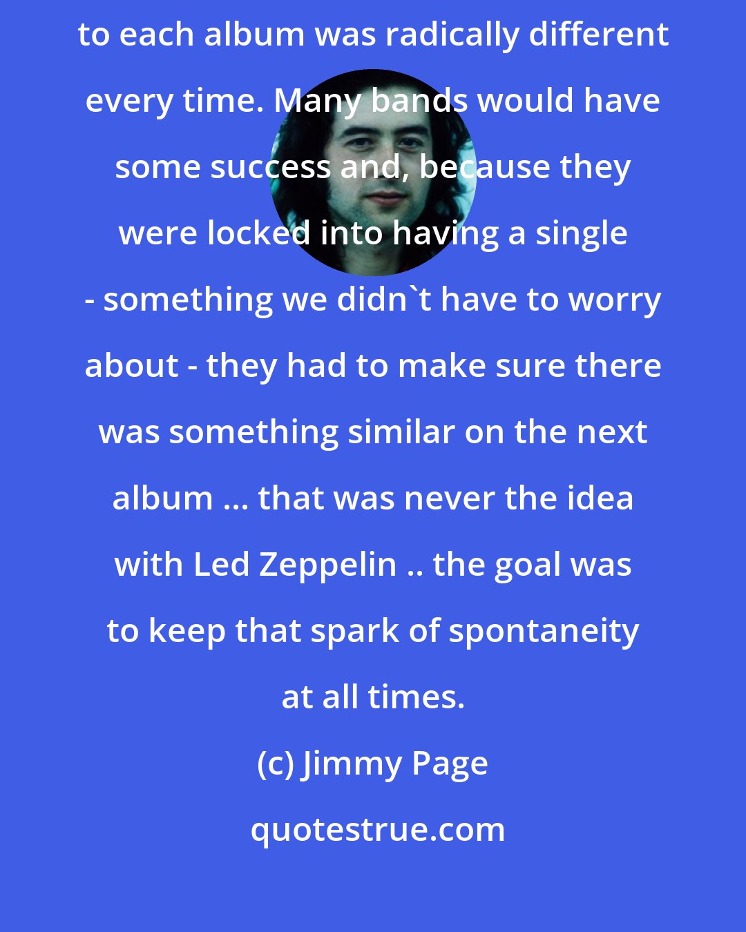 Jimmy Page: We kept moving forward and didn't try to recreate the past .. the approach to each album was radically different every time. Many bands would have some success and, because they were locked into having a single - something we didn't have to worry about - they had to make sure there was something similar on the next album ... that was never the idea with Led Zeppelin .. the goal was to keep that spark of spontaneity at all times.