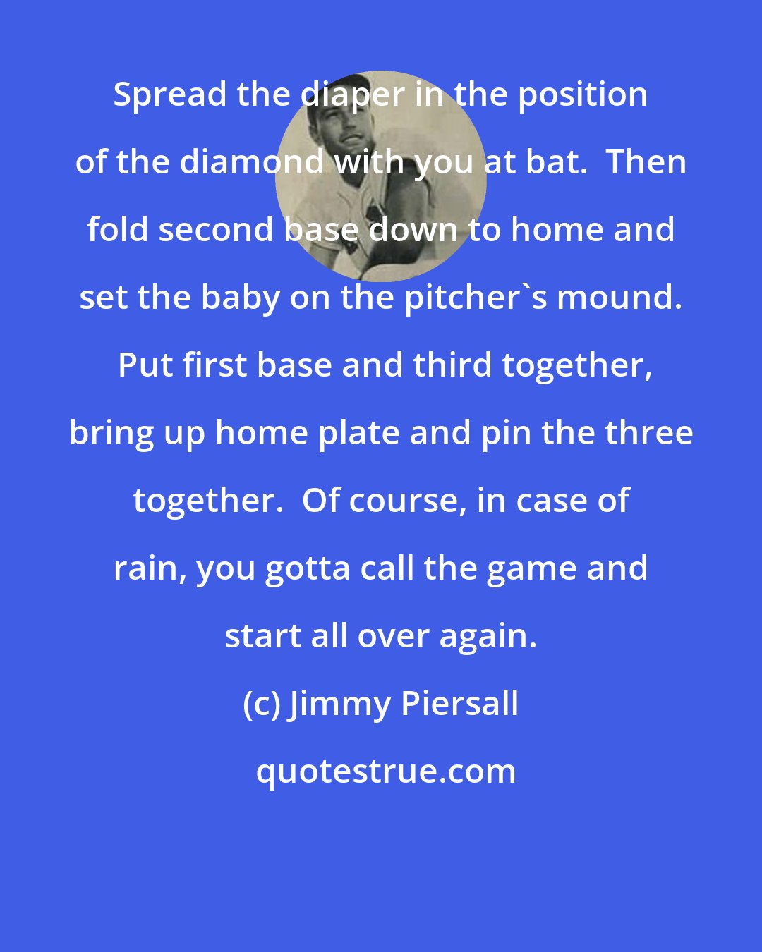 Jimmy Piersall: Spread the diaper in the position of the diamond with you at bat.  Then fold second base down to home and set the baby on the pitcher's mound.  Put first base and third together, bring up home plate and pin the three together.  Of course, in case of rain, you gotta call the game and start all over again.