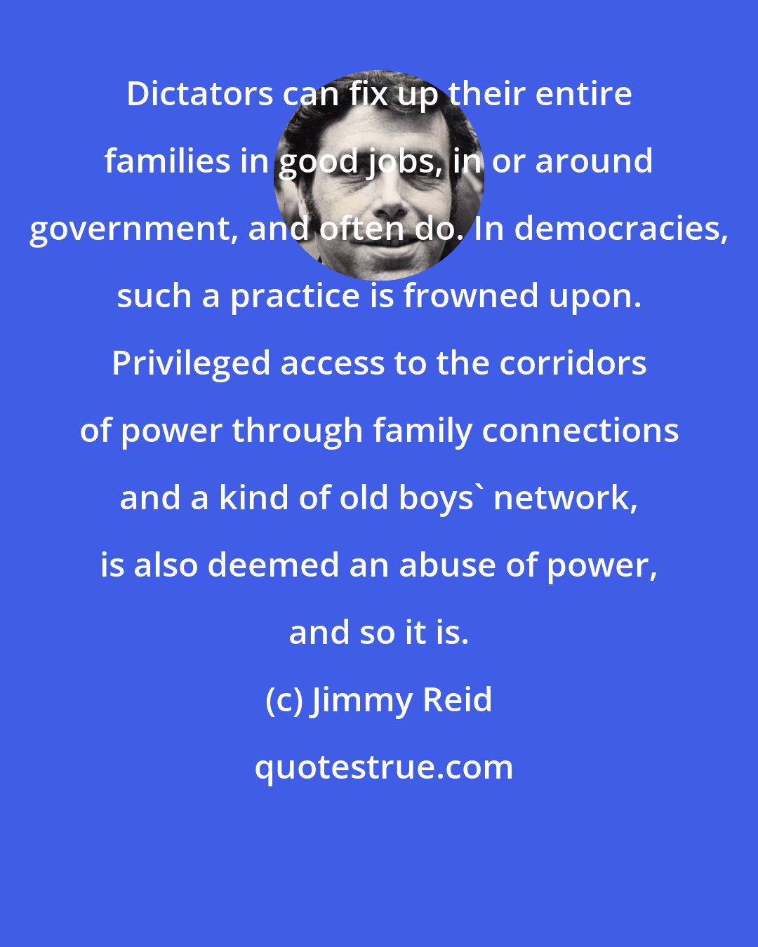 Jimmy Reid: Dictators can fix up their entire families in good jobs, in or around government, and often do. In democracies, such a practice is frowned upon. Privileged access to the corridors of power through family connections and a kind of old boys' network, is also deemed an abuse of power, and so it is.