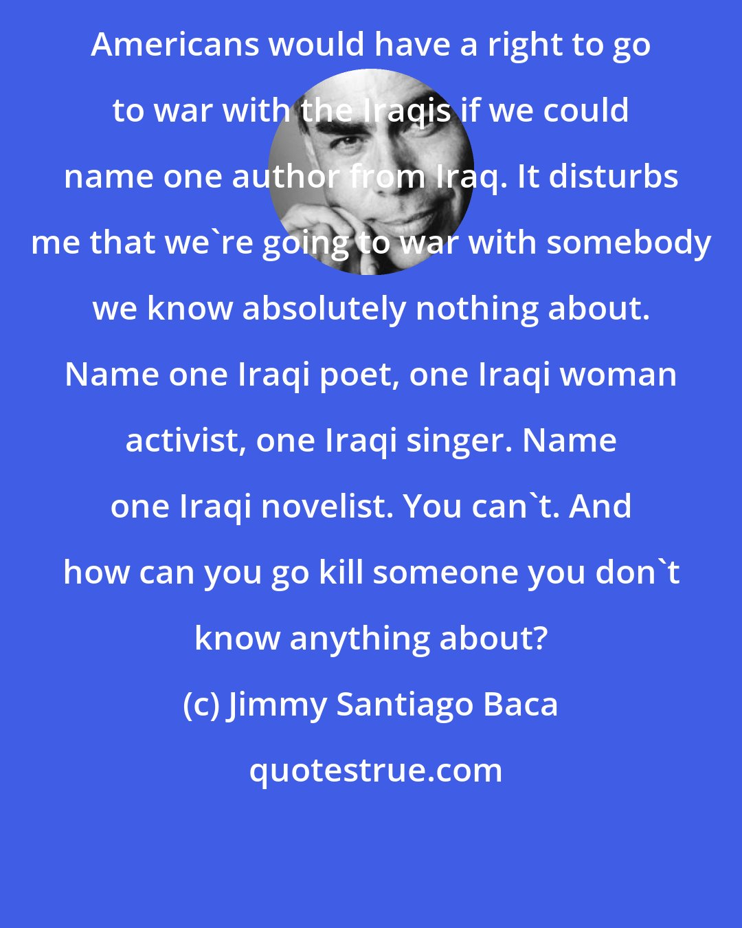 Jimmy Santiago Baca: Americans would have a right to go to war with the Iraqis if we could name one author from Iraq. It disturbs me that we're going to war with somebody we know absolutely nothing about. Name one Iraqi poet, one Iraqi woman activist, one Iraqi singer. Name one Iraqi novelist. You can't. And how can you go kill someone you don't know anything about?