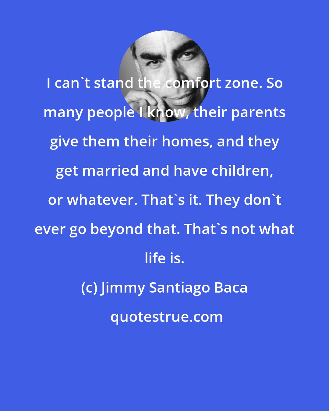 Jimmy Santiago Baca: I can't stand the comfort zone. So many people I know, their parents give them their homes, and they get married and have children, or whatever. That's it. They don't ever go beyond that. That's not what life is.