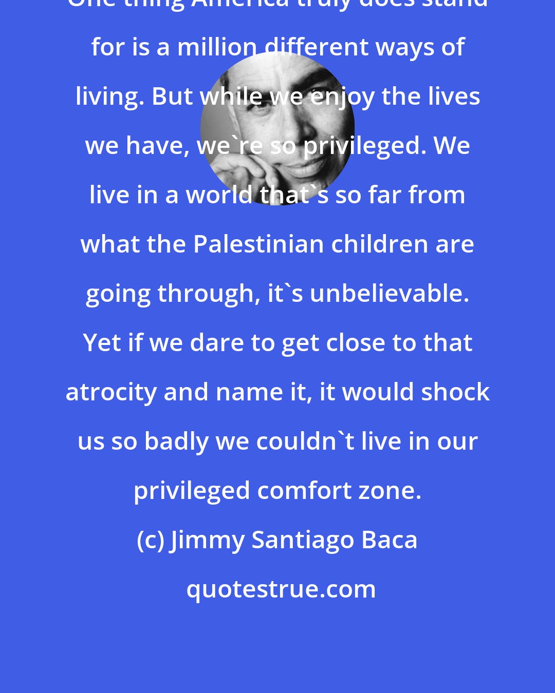 Jimmy Santiago Baca: One thing America truly does stand for is a million different ways of living. But while we enjoy the lives we have, we're so privileged. We live in a world that's so far from what the Palestinian children are going through, it's unbelievable. Yet if we dare to get close to that atrocity and name it, it would shock us so badly we couldn't live in our privileged comfort zone.