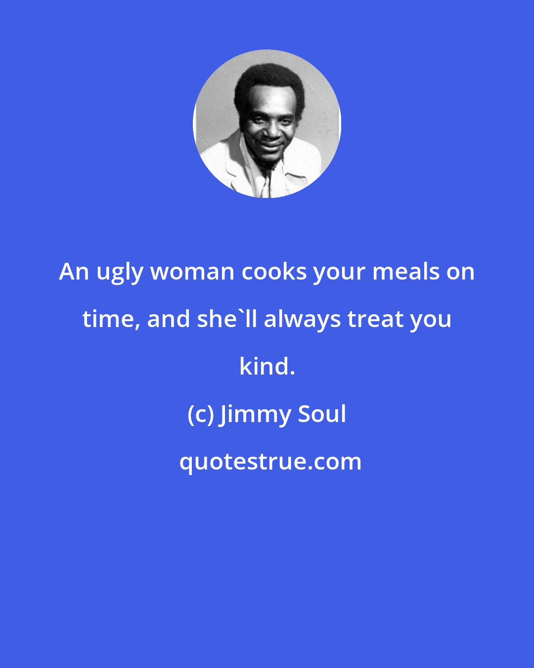 Jimmy Soul: An ugly woman cooks your meals on time, and she'll always treat you kind.