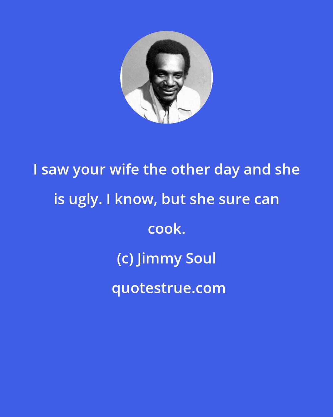 Jimmy Soul: I saw your wife the other day and she is ugly. I know, but she sure can cook.