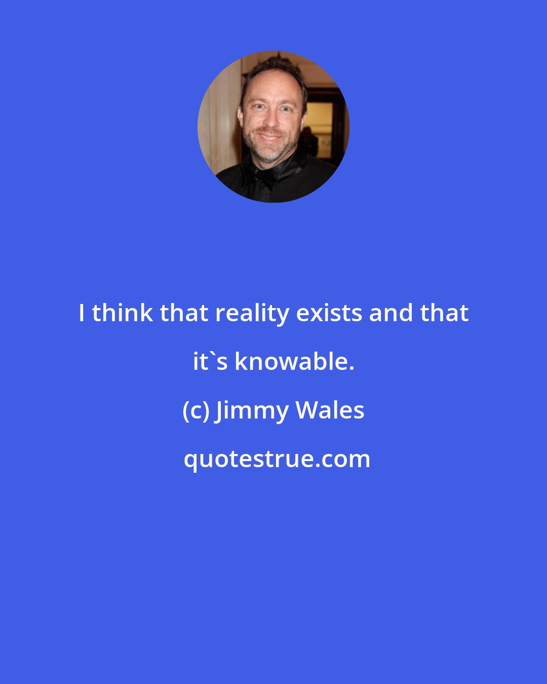 Jimmy Wales: I think that reality exists and that it's knowable.