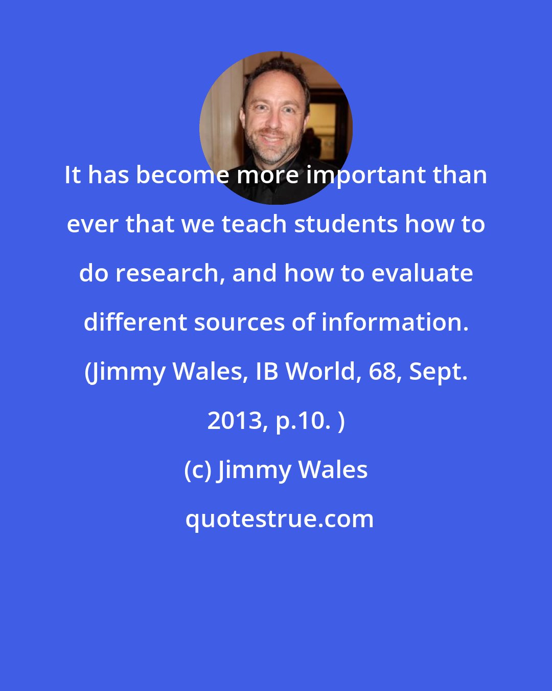 Jimmy Wales: It has become more important than ever that we teach students how to do research, and how to evaluate different sources of information. (Jimmy Wales, IB World, 68, Sept. 2013, p.10. )