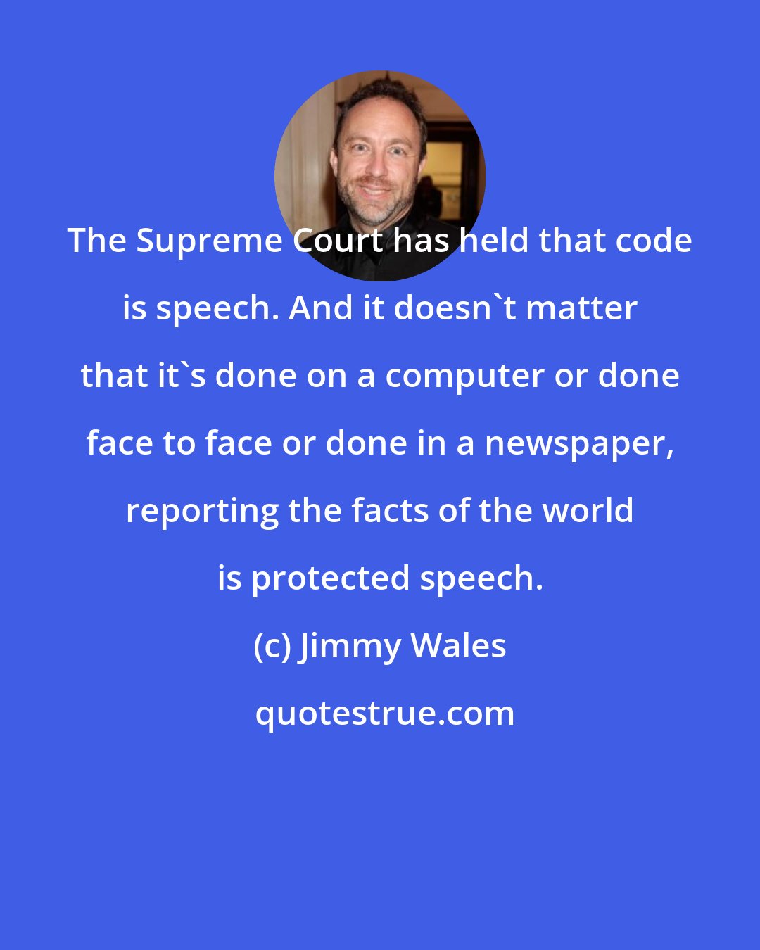 Jimmy Wales: The Supreme Court has held that code is speech. And it doesn't matter that it's done on a computer or done face to face or done in a newspaper, reporting the facts of the world is protected speech.