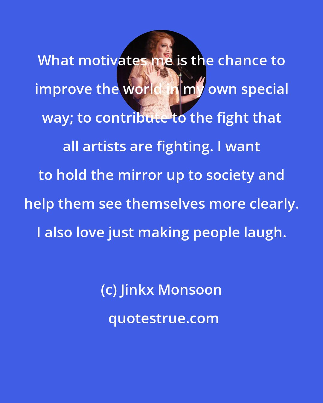 Jinkx Monsoon: What motivates me is the chance to improve the world in my own special way; to contribute to the fight that all artists are fighting. I want to hold the mirror up to society and help them see themselves more clearly. I also love just making people laugh.