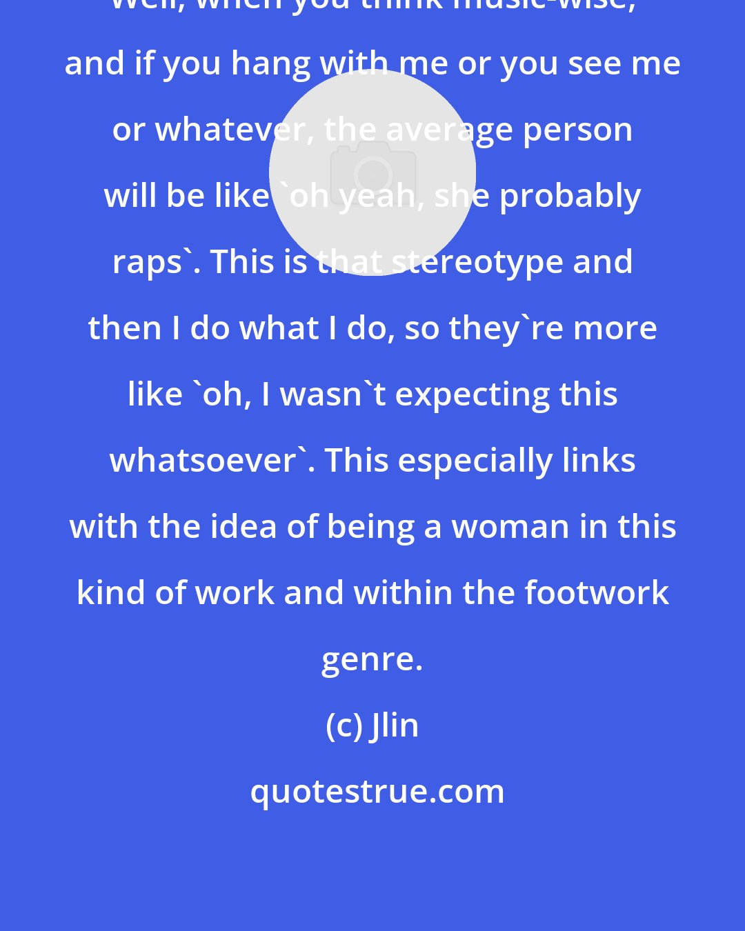 Jlin: Well, when you think music-wise, and if you hang with me or you see me or whatever, the average person will be like 'oh yeah, she probably raps'. This is that stereotype and then I do what I do, so they're more like 'oh, I wasn't expecting this whatsoever'. This especially links with the idea of being a woman in this kind of work and within the footwork genre.