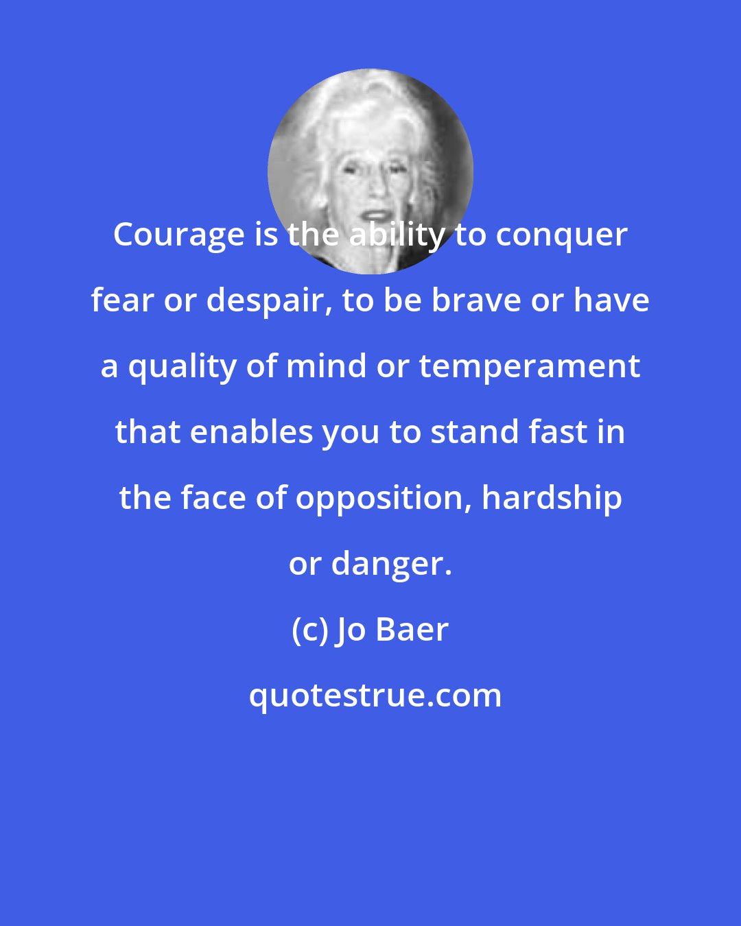 Jo Baer: Courage is the ability to conquer fear or despair, to be brave or have a quality of mind or temperament that enables you to stand fast in the face of opposition, hardship or danger.