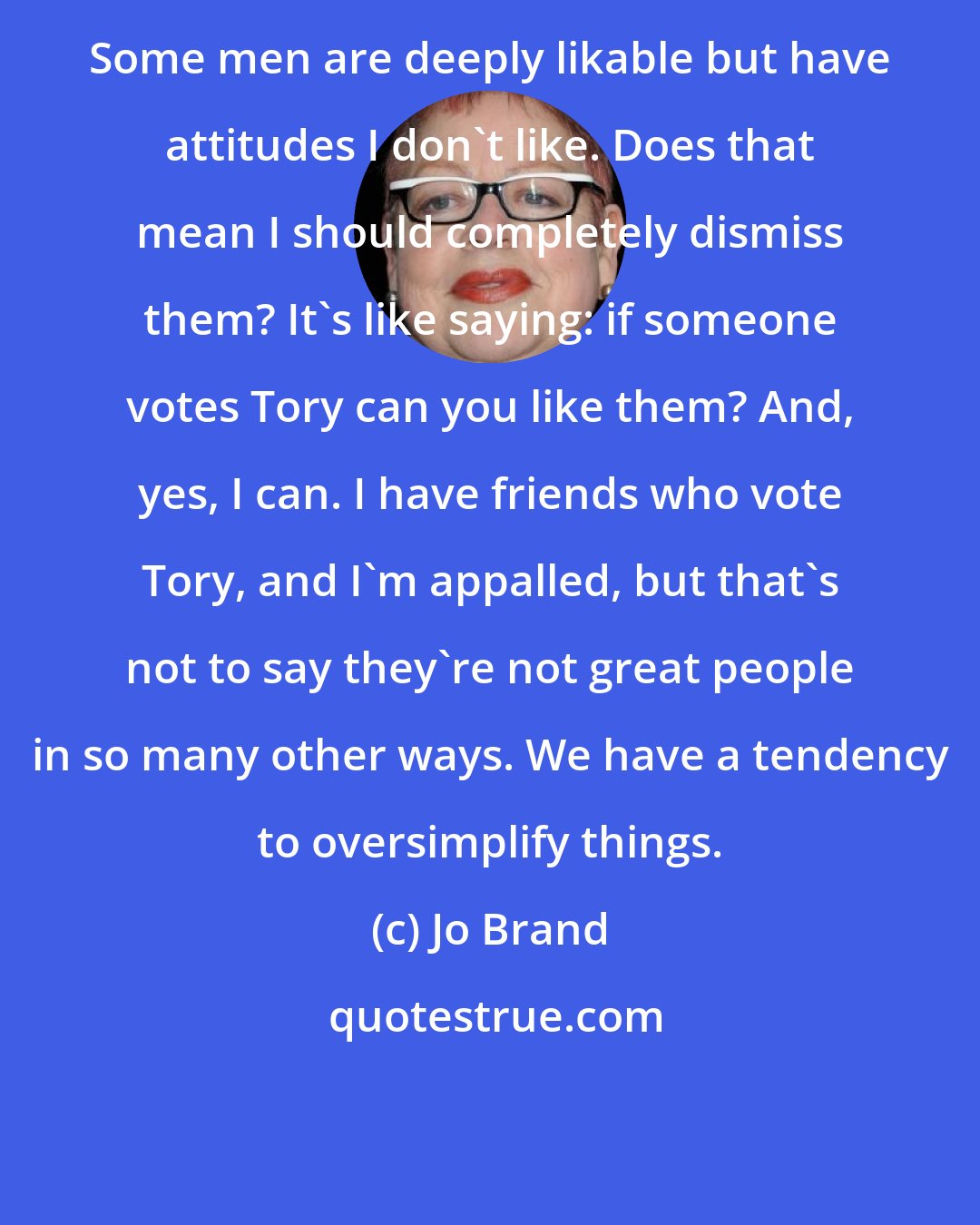 Jo Brand: Some men are deeply likable but have attitudes I don't like. Does that mean I should completely dismiss them? It's like saying: if someone votes Tory can you like them? And, yes, I can. I have friends who vote Tory, and I'm appalled, but that's not to say they're not great people in so many other ways. We have a tendency to oversimplify things.