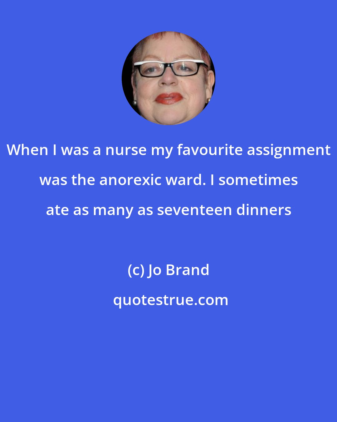 Jo Brand: When I was a nurse my favourite assignment was the anorexic ward. I sometimes ate as many as seventeen dinners