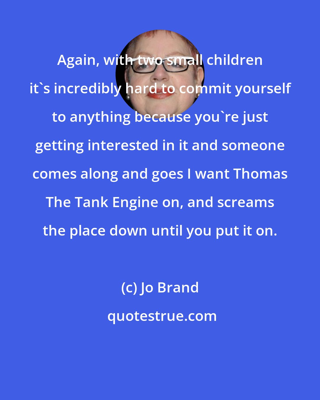 Jo Brand: Again, with two small children it's incredibly hard to commit yourself to anything because you're just getting interested in it and someone comes along and goes I want Thomas The Tank Engine on, and screams the place down until you put it on.