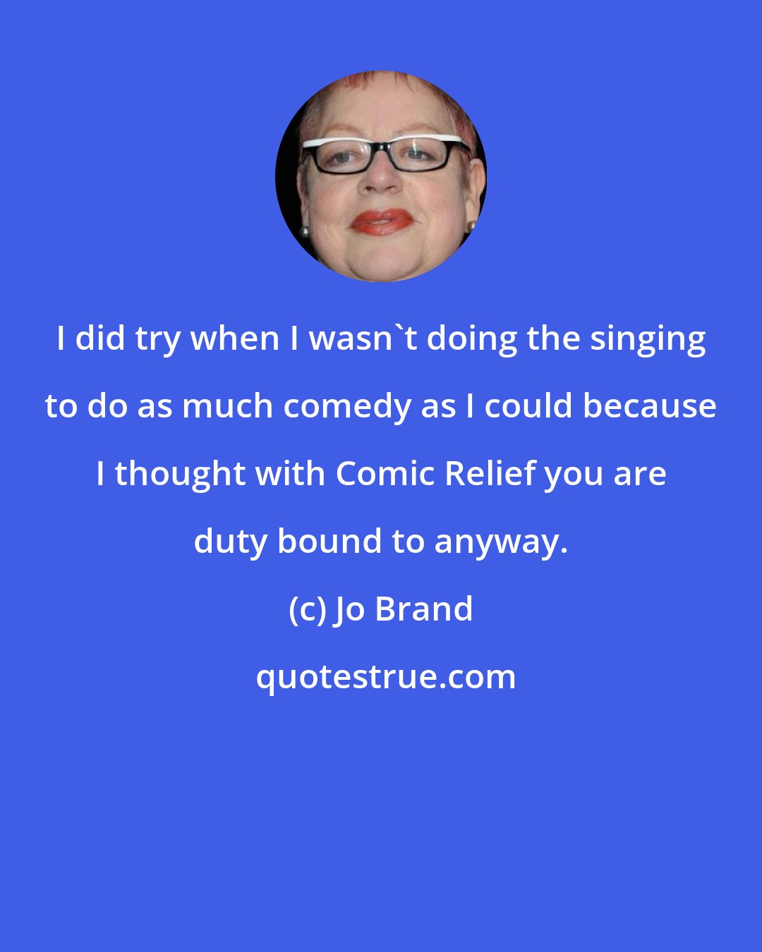 Jo Brand: I did try when I wasn't doing the singing to do as much comedy as I could because I thought with Comic Relief you are duty bound to anyway.