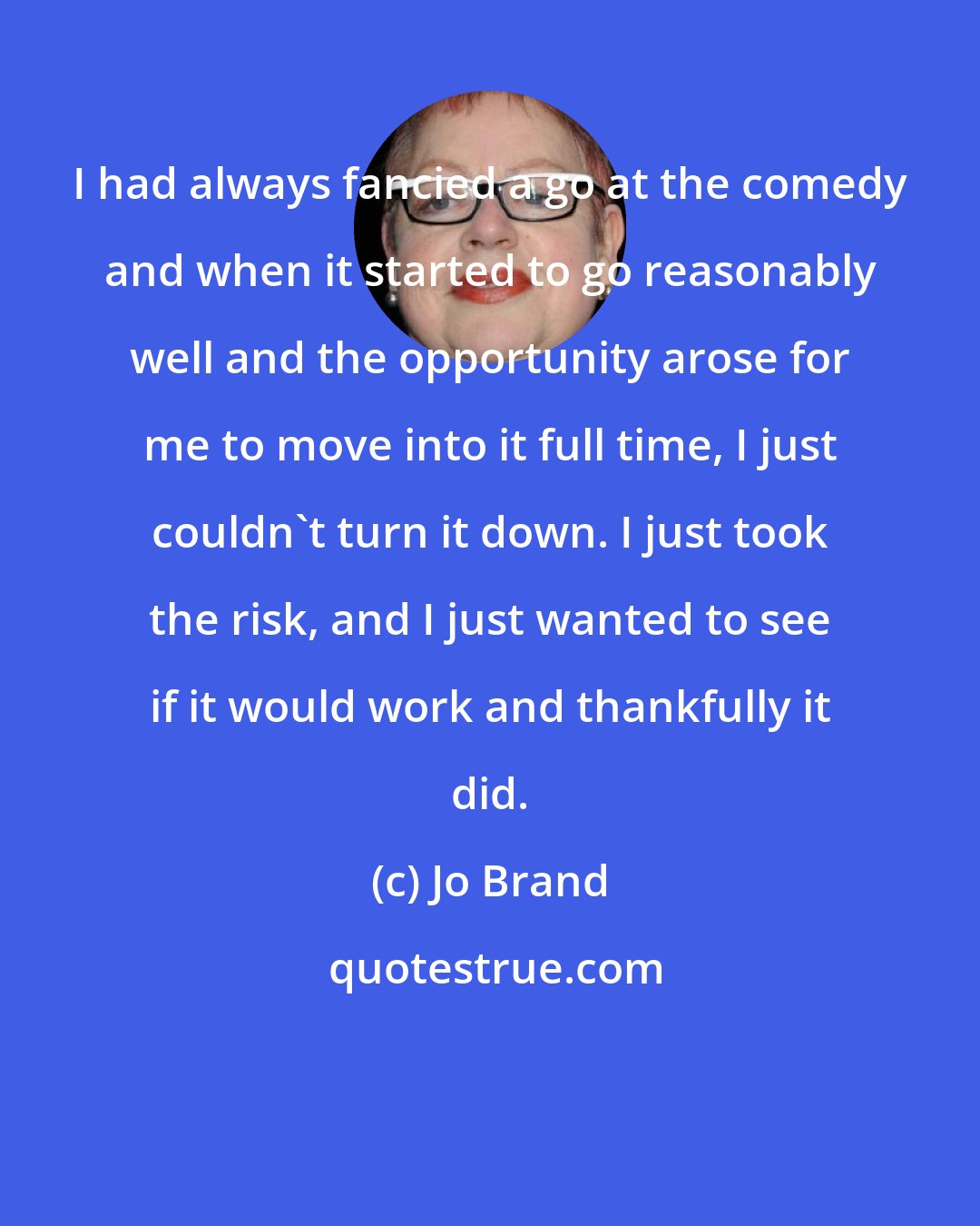 Jo Brand: I had always fancied a go at the comedy and when it started to go reasonably well and the opportunity arose for me to move into it full time, I just couldn't turn it down. I just took the risk, and I just wanted to see if it would work and thankfully it did.