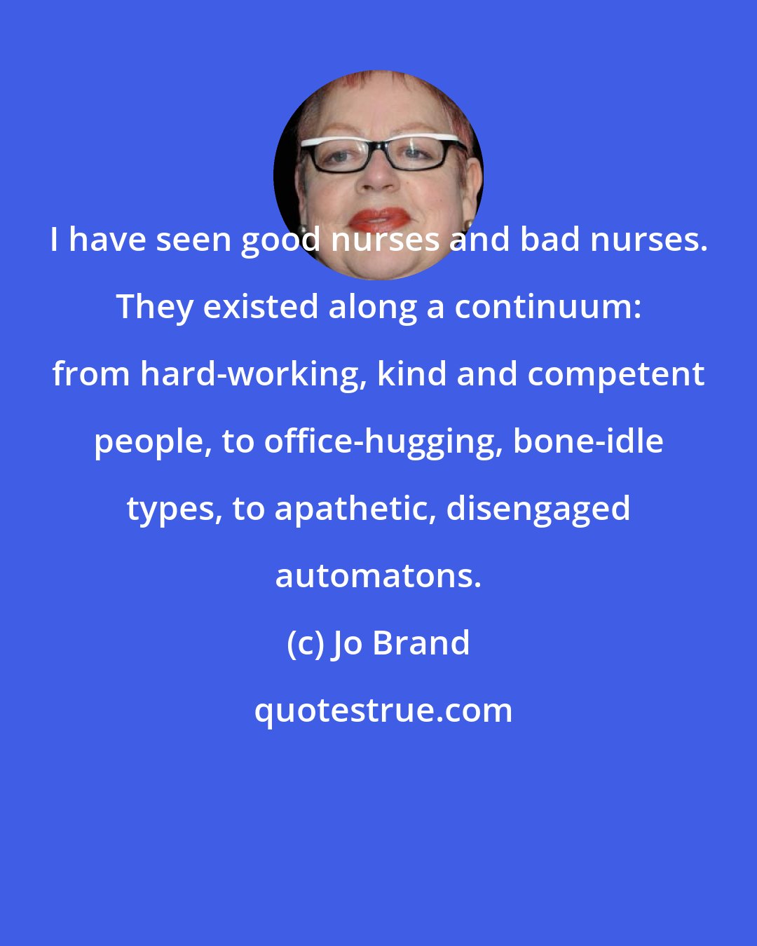 Jo Brand: I have seen good nurses and bad nurses. They existed along a continuum: from hard-working, kind and competent people, to office-hugging, bone-idle types, to apathetic, disengaged automatons.