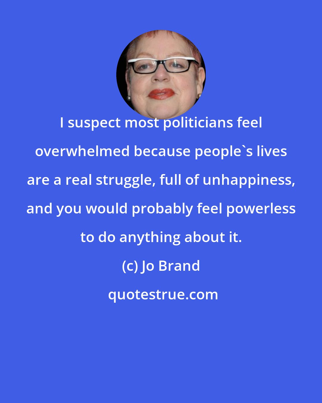 Jo Brand: I suspect most politicians feel overwhelmed because people's lives are a real struggle, full of unhappiness, and you would probably feel powerless to do anything about it.