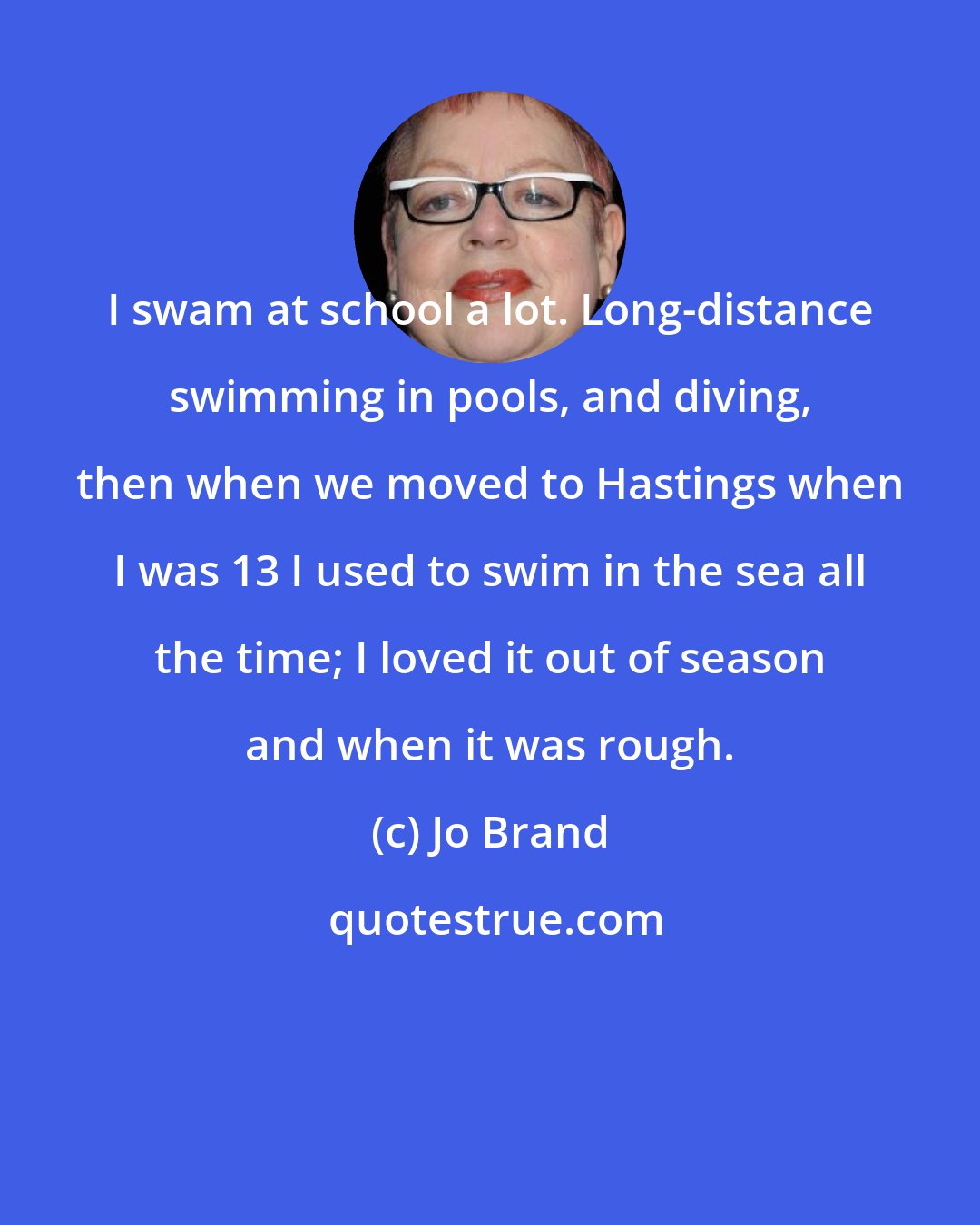 Jo Brand: I swam at school a lot. Long-distance swimming in pools, and diving, then when we moved to Hastings when I was 13 I used to swim in the sea all the time; I loved it out of season and when it was rough.