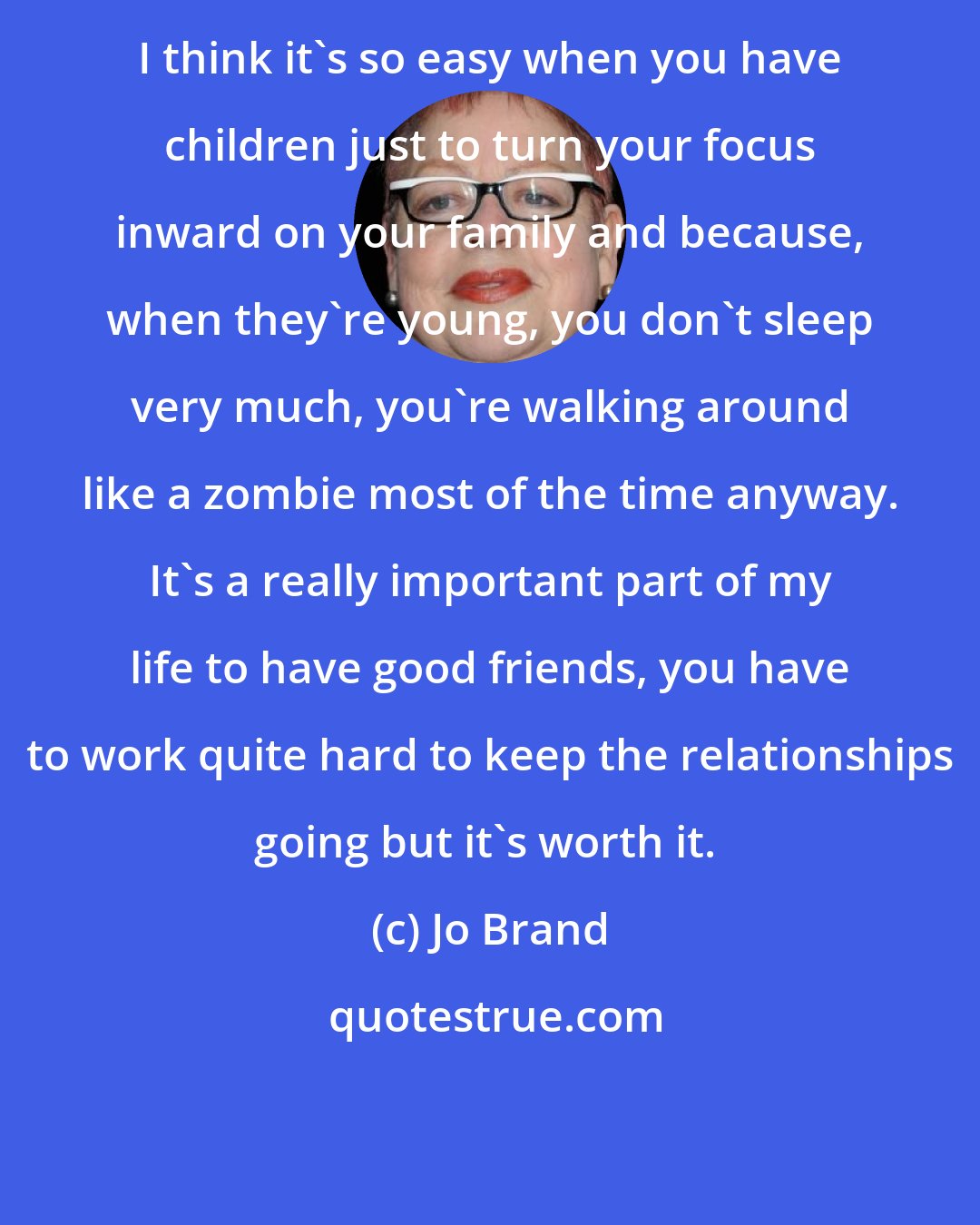 Jo Brand: I think it's so easy when you have children just to turn your focus inward on your family and because, when they're young, you don't sleep very much, you're walking around like a zombie most of the time anyway. It's a really important part of my life to have good friends, you have to work quite hard to keep the relationships going but it's worth it. 