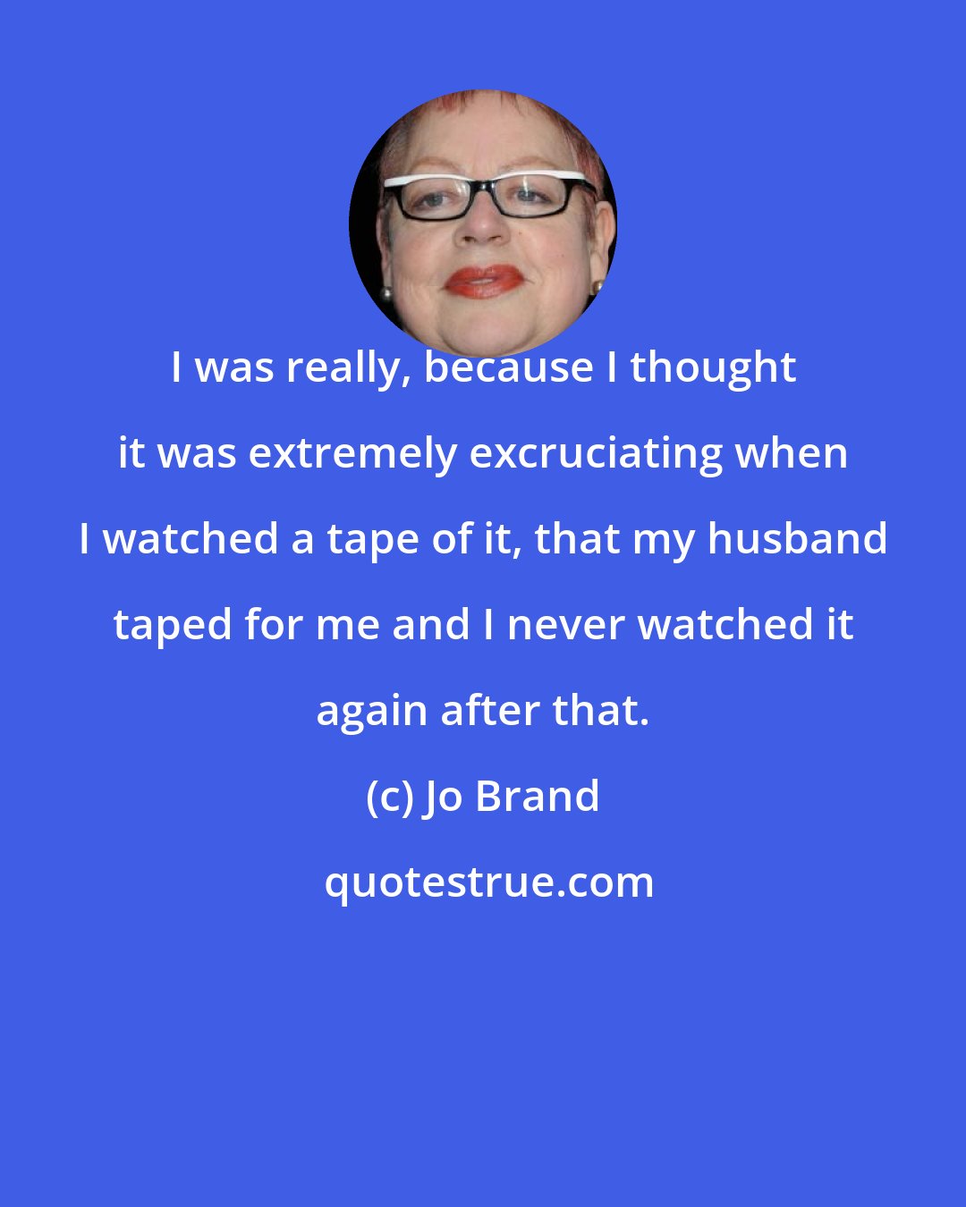 Jo Brand: I was really, because I thought it was extremely excruciating when I watched a tape of it, that my husband taped for me and I never watched it again after that.