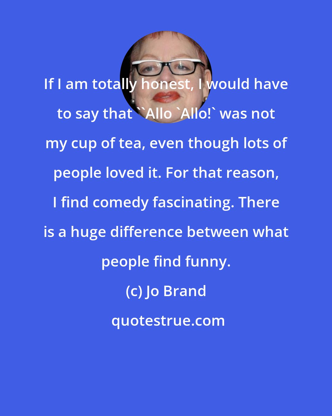 Jo Brand: If I am totally honest, I would have to say that ''Allo 'Allo!' was not my cup of tea, even though lots of people loved it. For that reason, I find comedy fascinating. There is a huge difference between what people find funny.