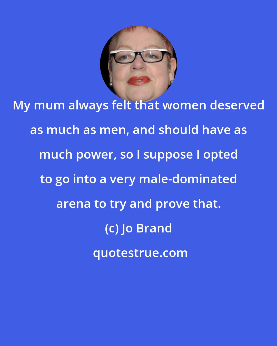 Jo Brand: My mum always felt that women deserved as much as men, and should have as much power, so I suppose I opted to go into a very male-dominated arena to try and prove that.