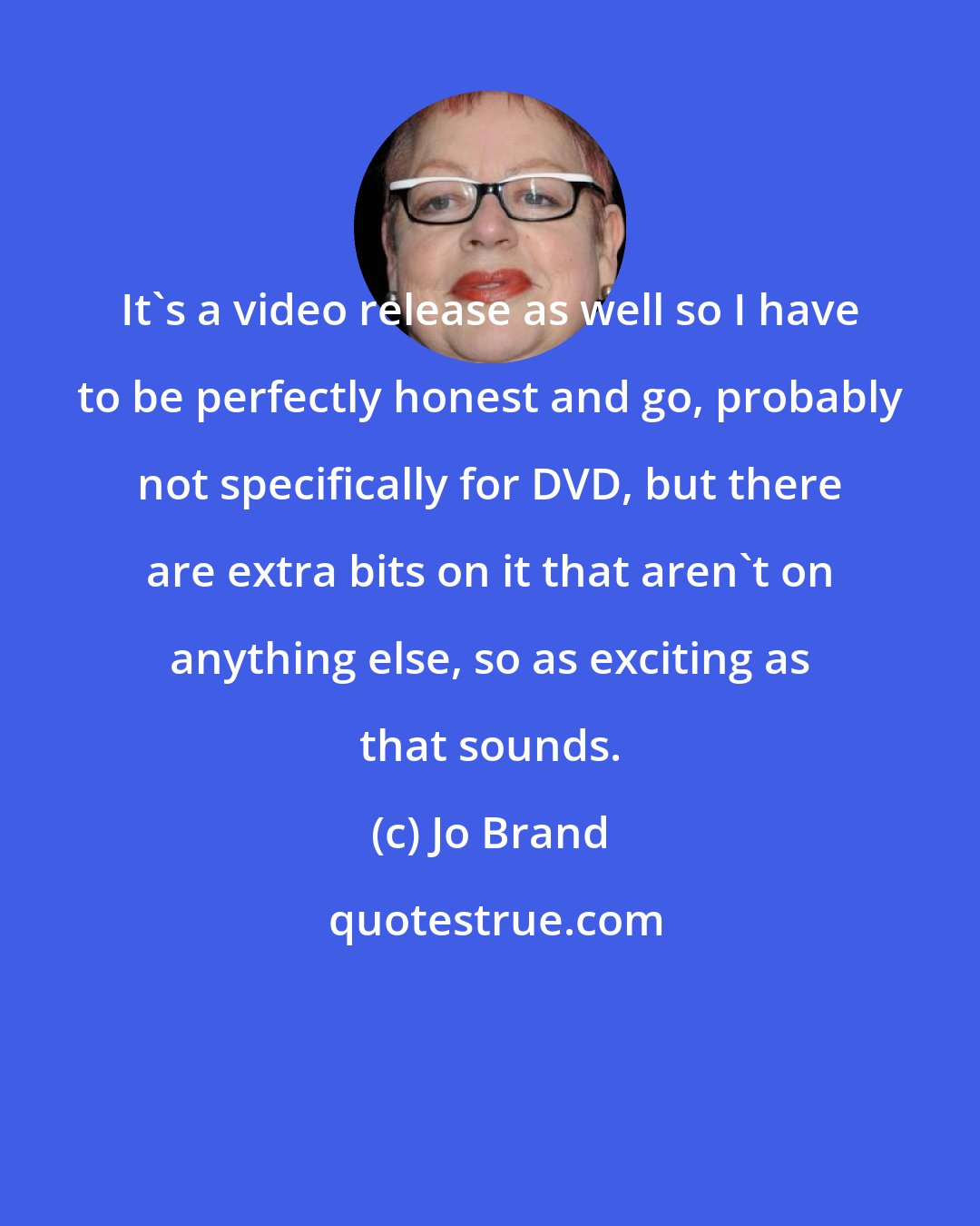 Jo Brand: It's a video release as well so I have to be perfectly honest and go, probably not specifically for DVD, but there are extra bits on it that aren't on anything else, so as exciting as that sounds.