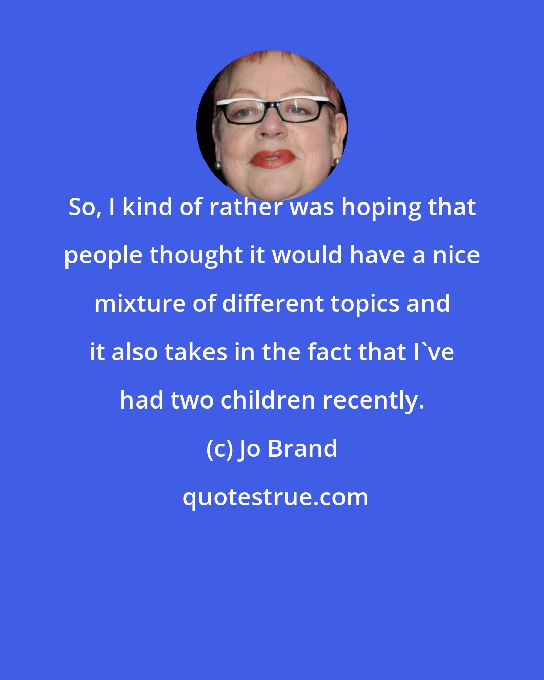Jo Brand: So, I kind of rather was hoping that people thought it would have a nice mixture of different topics and it also takes in the fact that I've had two children recently.