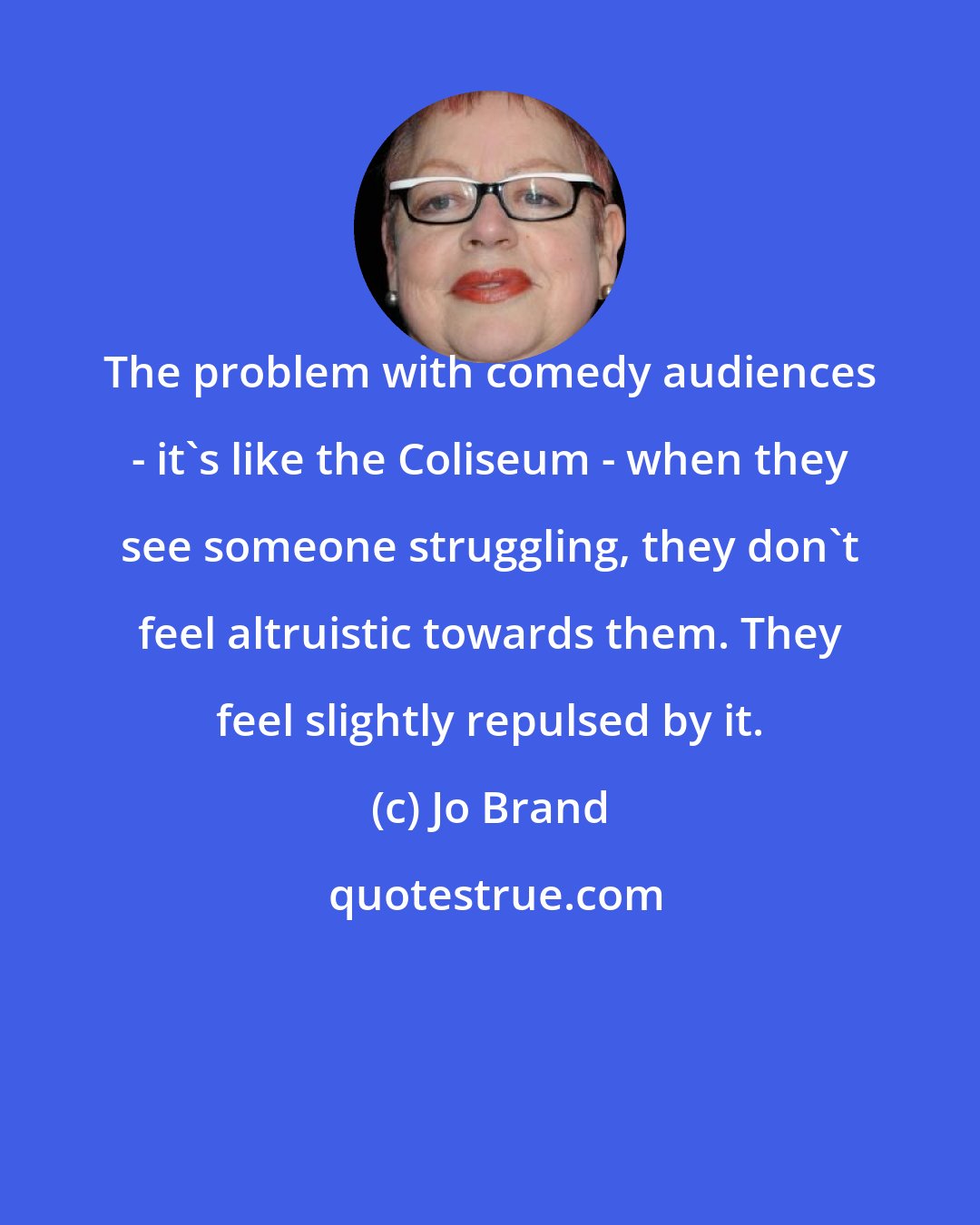 Jo Brand: The problem with comedy audiences - it's like the Coliseum - when they see someone struggling, they don't feel altruistic towards them. They feel slightly repulsed by it.