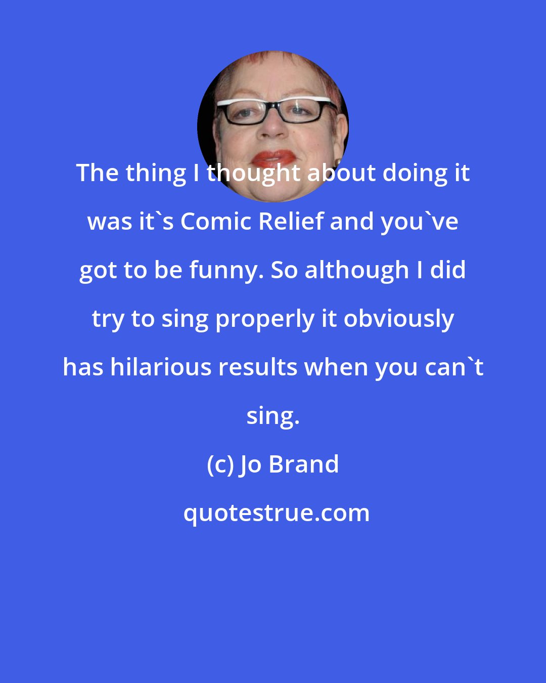 Jo Brand: The thing I thought about doing it was it's Comic Relief and you've got to be funny. So although I did try to sing properly it obviously has hilarious results when you can't sing.