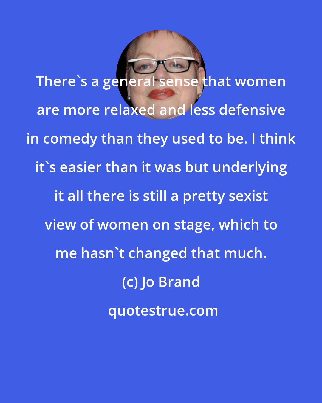 Jo Brand: There's a general sense that women are more relaxed and less defensive in comedy than they used to be. I think it's easier than it was but underlying it all there is still a pretty sexist view of women on stage, which to me hasn't changed that much.