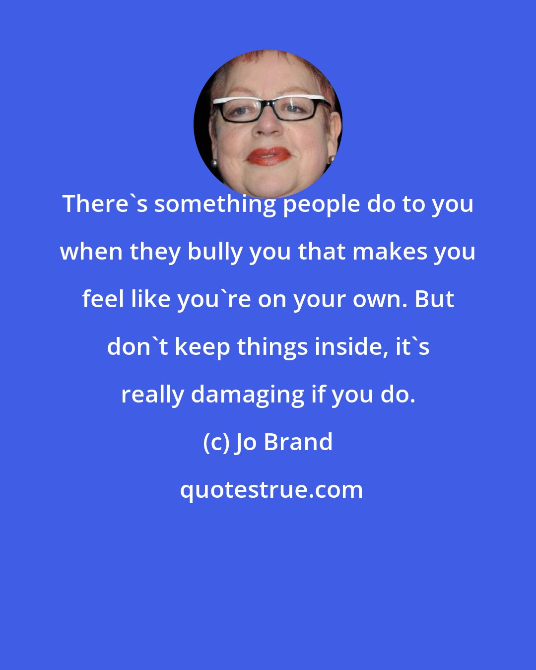 Jo Brand: There's something people do to you when they bully you that makes you feel like you're on your own. But don't keep things inside, it's really damaging if you do.