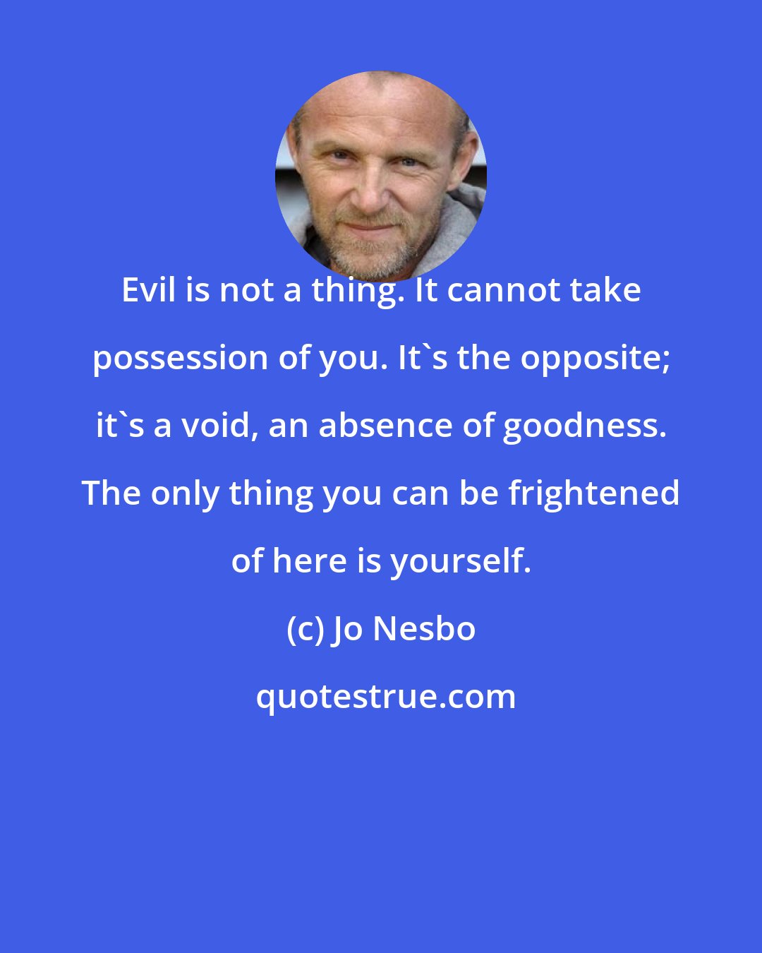 Jo Nesbo: Evil is not a thing. It cannot take possession of you. It's the opposite; it's a void, an absence of goodness. The only thing you can be frightened of here is yourself.