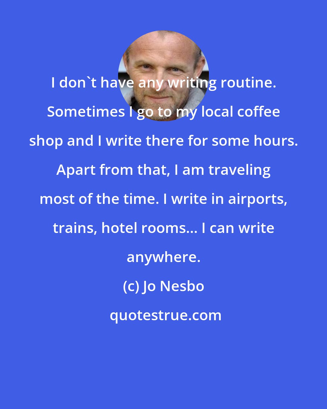 Jo Nesbo: I don't have any writing routine. Sometimes I go to my local coffee shop and I write there for some hours. Apart from that, I am traveling most of the time. I write in airports, trains, hotel rooms... I can write anywhere.