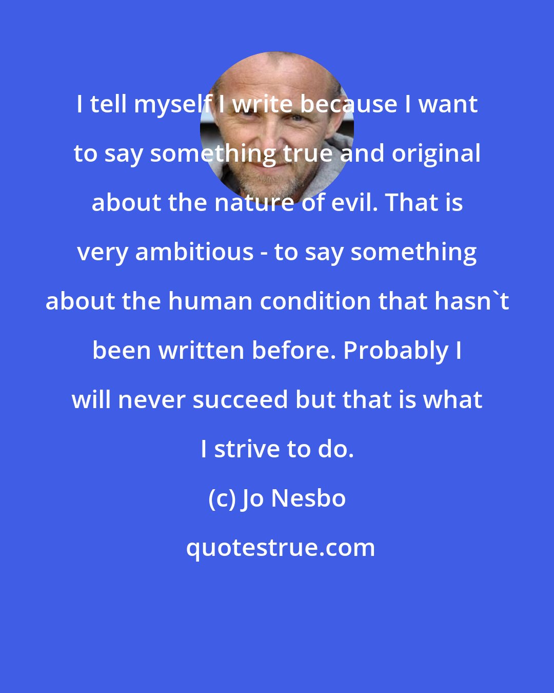 Jo Nesbo: I tell myself I write because I want to say something true and original about the nature of evil. That is very ambitious - to say something about the human condition that hasn't been written before. Probably I will never succeed but that is what I strive to do.