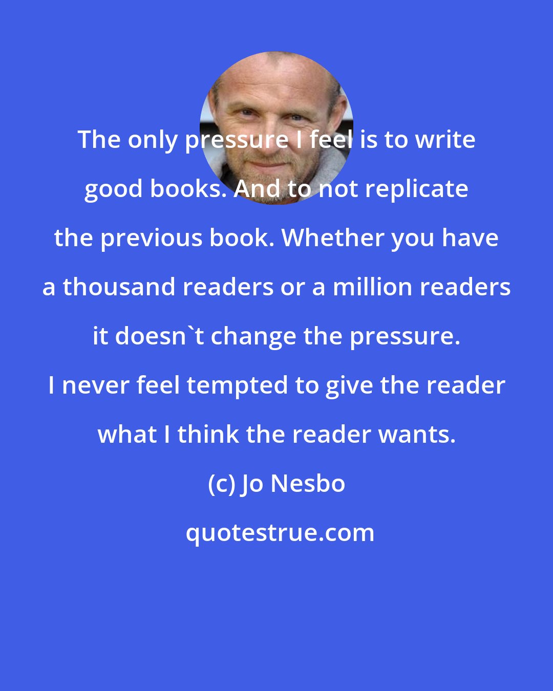 Jo Nesbo: The only pressure I feel is to write good books. And to not replicate the previous book. Whether you have a thousand readers or a million readers it doesn't change the pressure. I never feel tempted to give the reader what I think the reader wants.