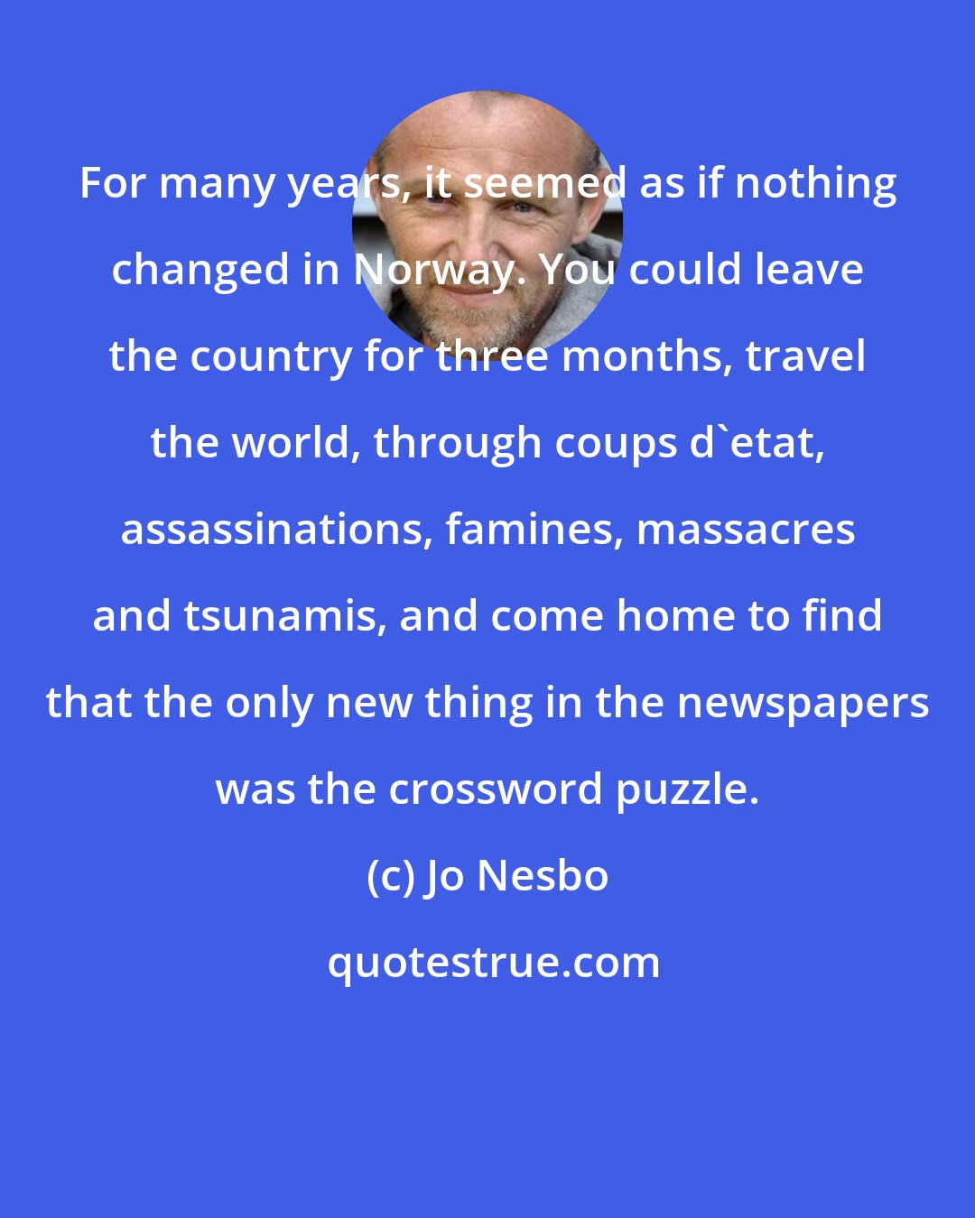 Jo Nesbo: For many years, it seemed as if nothing changed in Norway. You could leave the country for three months, travel the world, through coups d'etat, assassinations, famines, massacres and tsunamis, and come home to find that the only new thing in the newspapers was the crossword puzzle.