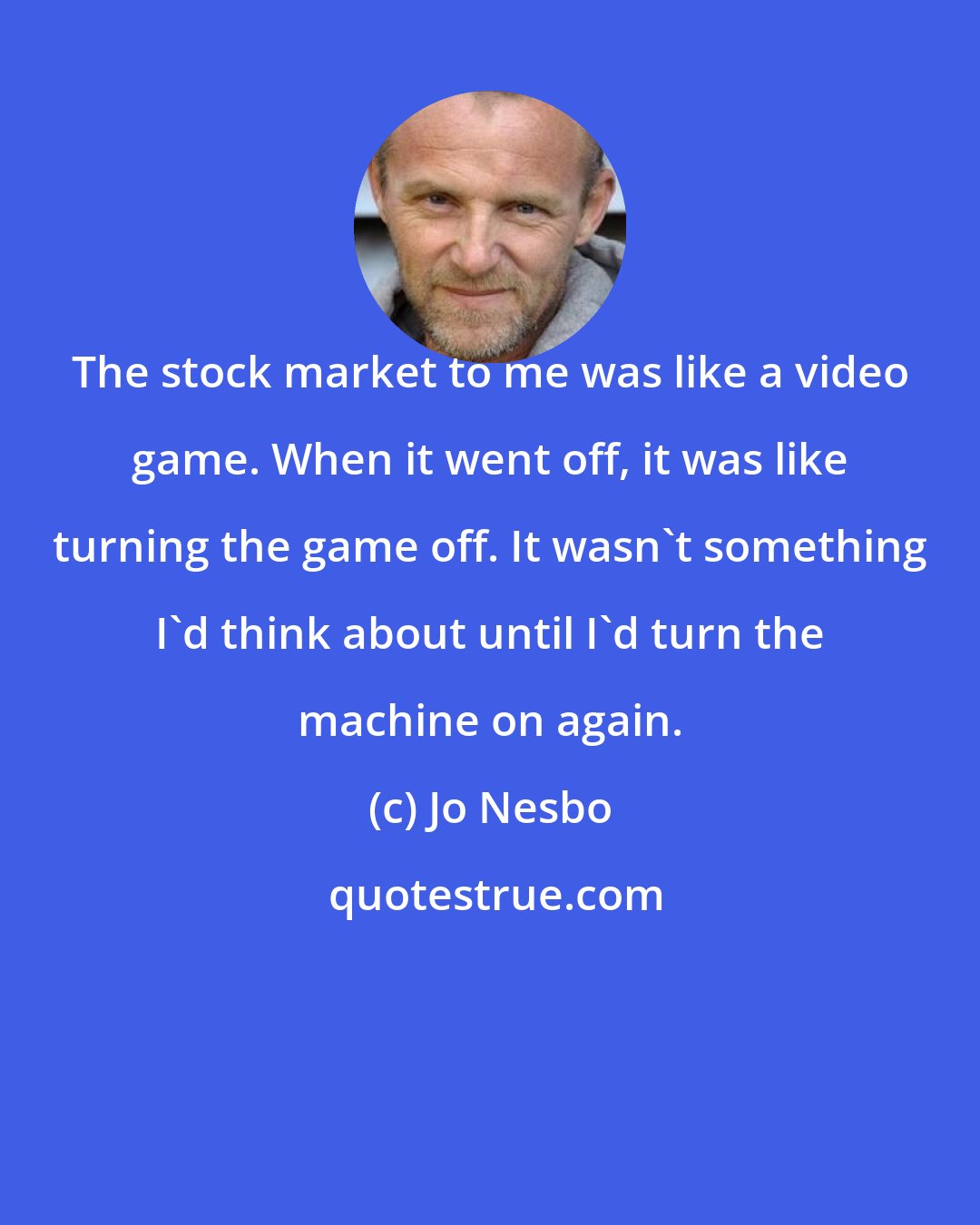 Jo Nesbo: The stock market to me was like a video game. When it went off, it was like turning the game off. It wasn't something I'd think about until I'd turn the machine on again.