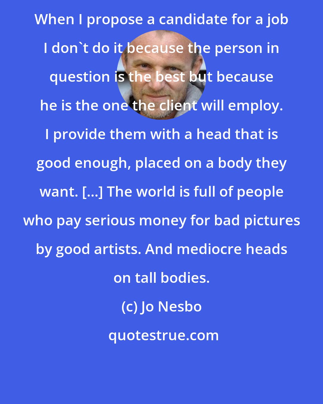 Jo Nesbo: When I propose a candidate for a job I don't do it because the person in question is the best but because he is the one the client will employ. I provide them with a head that is good enough, placed on a body they want. [...] The world is full of people who pay serious money for bad pictures by good artists. And mediocre heads on tall bodies.