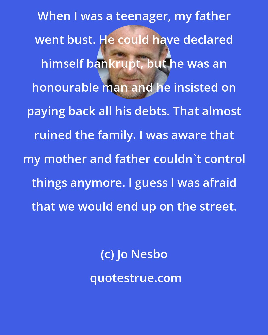 Jo Nesbo: When I was a teenager, my father went bust. He could have declared himself bankrupt, but he was an honourable man and he insisted on paying back all his debts. That almost ruined the family. I was aware that my mother and father couldn't control things anymore. I guess I was afraid that we would end up on the street.