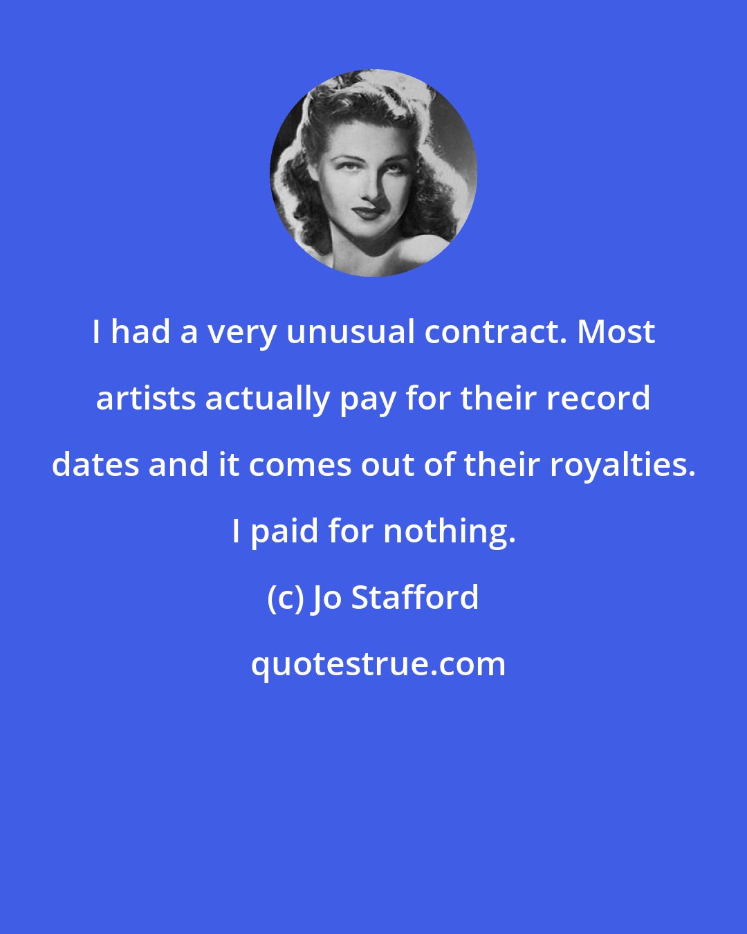 Jo Stafford: I had a very unusual contract. Most artists actually pay for their record dates and it comes out of their royalties. I paid for nothing.