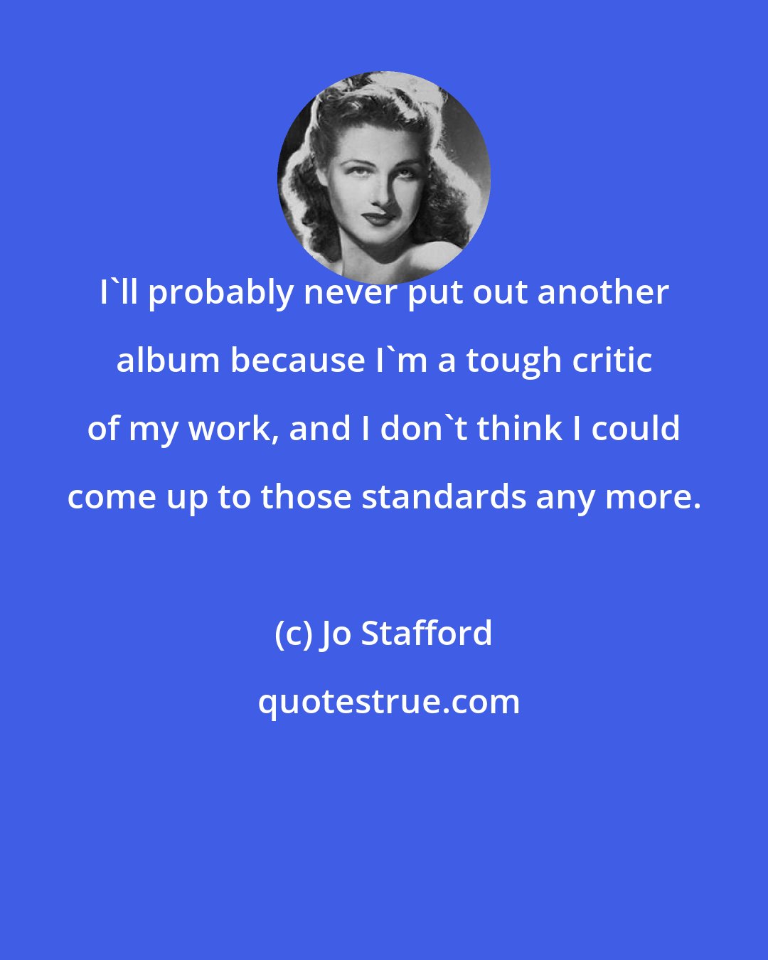 Jo Stafford: I'll probably never put out another album because I'm a tough critic of my work, and I don't think I could come up to those standards any more.