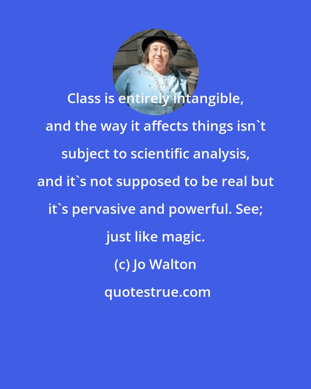 Jo Walton: Class is entirely intangible, and the way it affects things isn't subject to scientific analysis, and it's not supposed to be real but it's pervasive and powerful. See; just like magic.