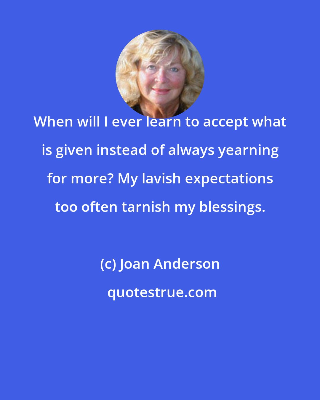 Joan Anderson: When will I ever learn to accept what is given instead of always yearning for more? My lavish expectations too often tarnish my blessings.