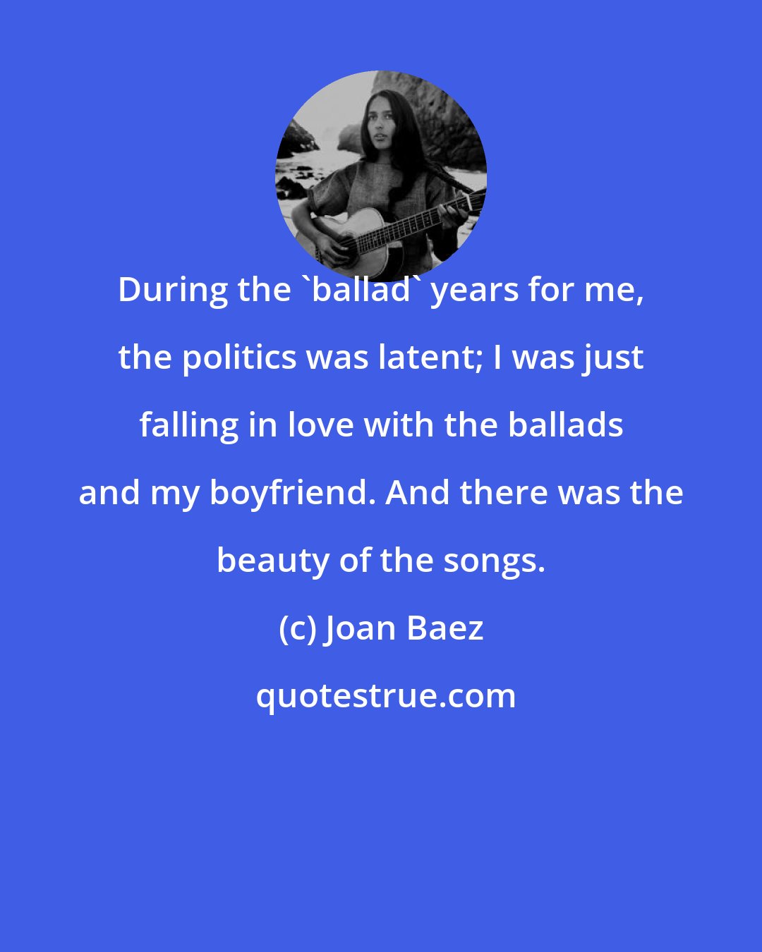 Joan Baez: During the 'ballad' years for me, the politics was latent; I was just falling in love with the ballads and my boyfriend. And there was the beauty of the songs.