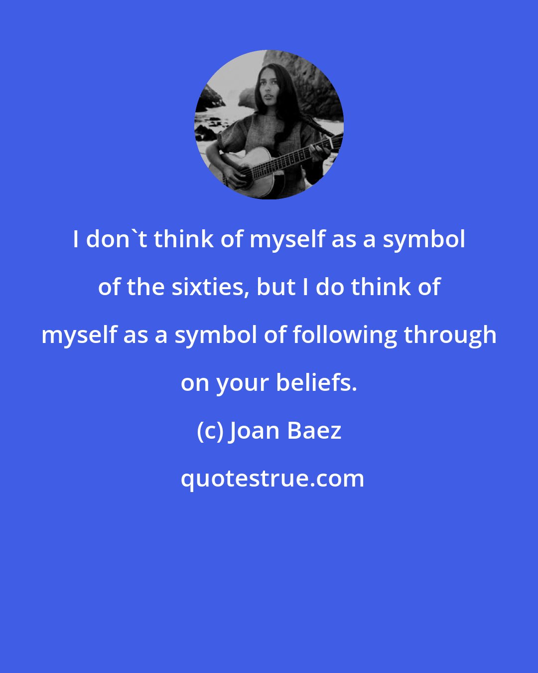 Joan Baez: I don't think of myself as a symbol of the sixties, but I do think of myself as a symbol of following through on your beliefs.