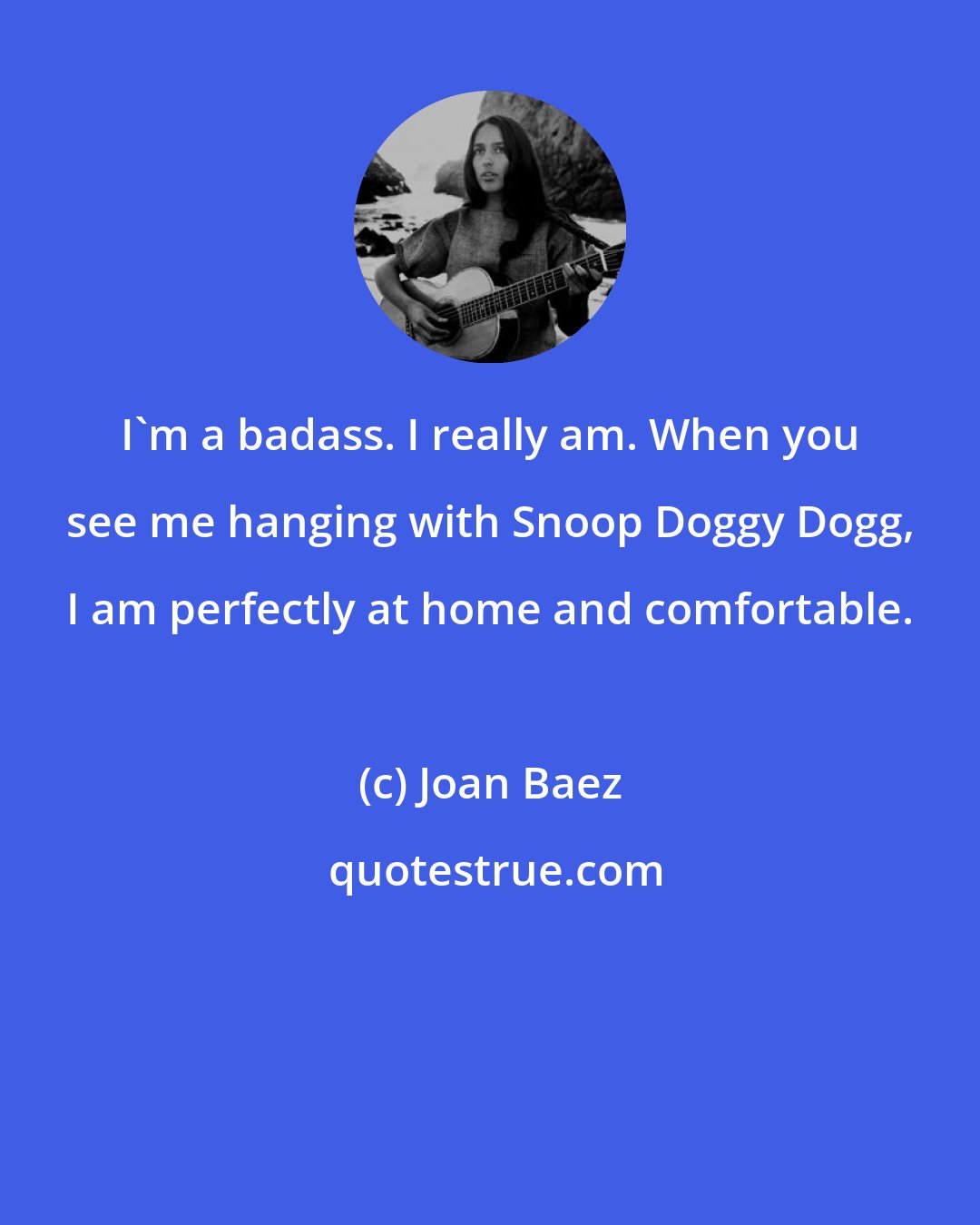 Joan Baez: I'm a badass. I really am. When you see me hanging with Snoop Doggy Dogg, I am perfectly at home and comfortable.