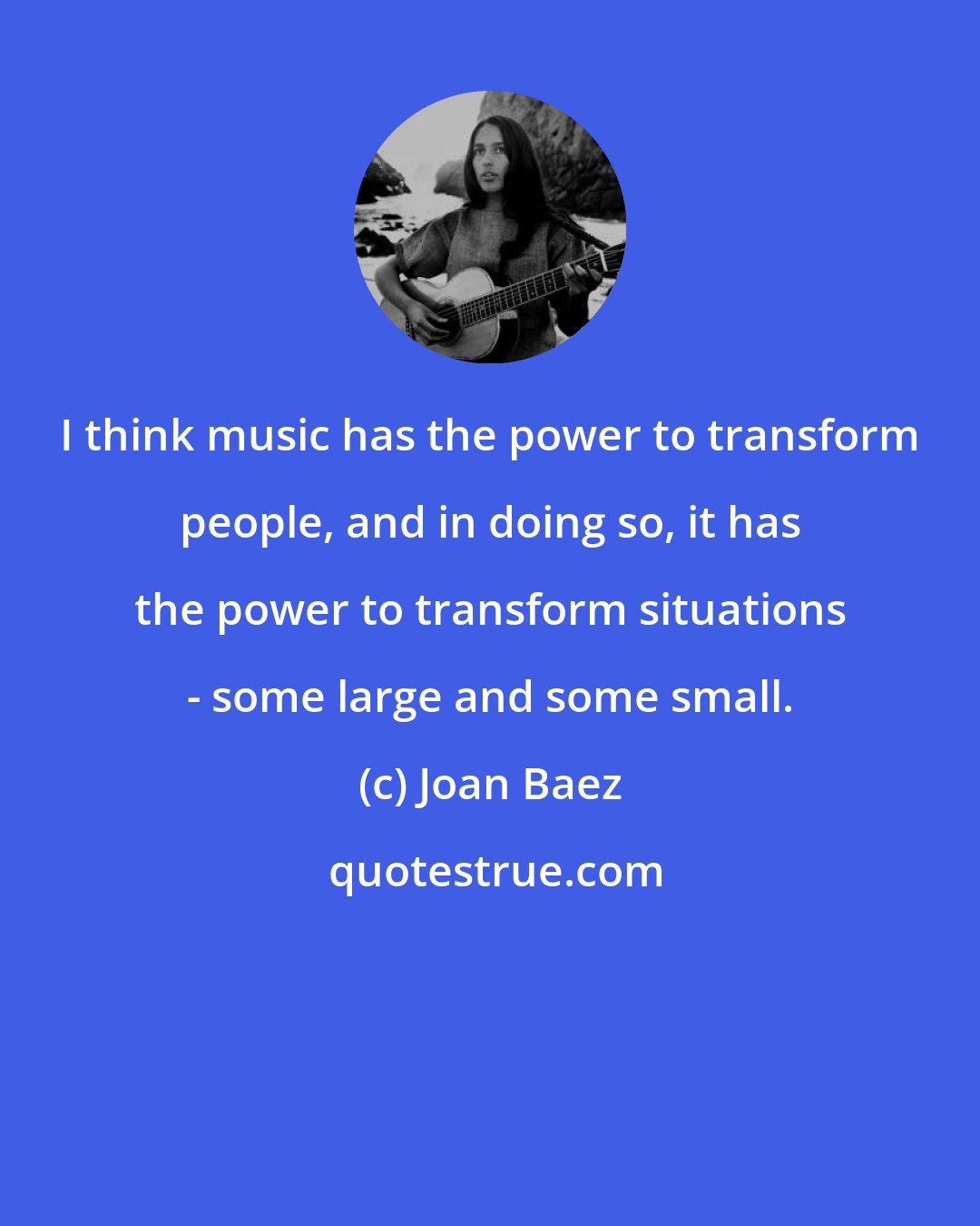 Joan Baez: I think music has the power to transform people, and in doing so, it has the power to transform situations - some large and some small.