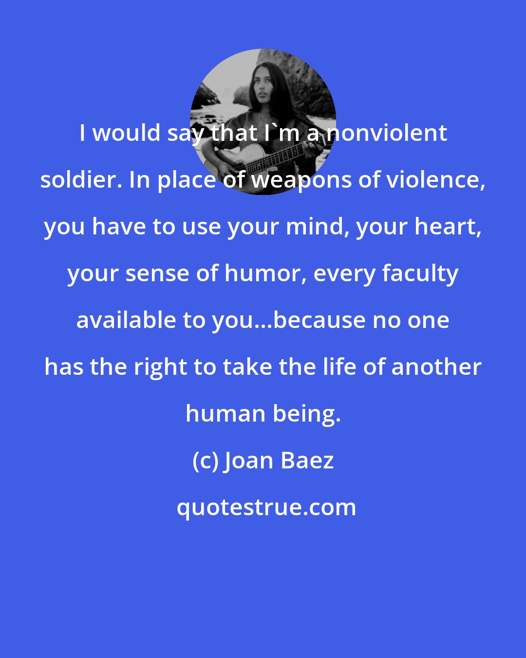 Joan Baez: I would say that I'm a nonviolent soldier. In place of weapons of violence, you have to use your mind, your heart, your sense of humor, every faculty available to you...because no one has the right to take the life of another human being.