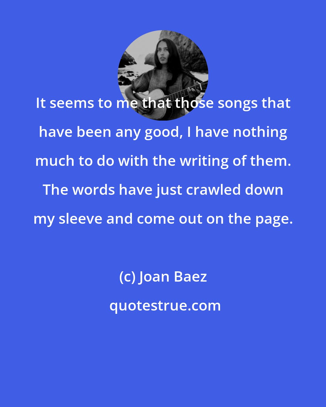 Joan Baez: It seems to me that those songs that have been any good, I have nothing much to do with the writing of them. The words have just crawled down my sleeve and come out on the page.